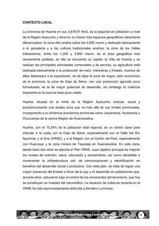 12Unidad de Gestión Educativa Local de Huanta
CONTEXTO LOCAL
La provincia de Huanta en sus 3,878.91 Km2, es la segunda en población a nivel
de la Región Ayacucho y tiene en su interior tres espacios geográficos claramente
diferenciados: la zona Alto andina sobre los 3,800 msnm y dedicada básicamente
a la ganadería y a los cultivos tradicionales andinos; la zona de los Valles
Interandinos, entre los 1,200 y 3,800 msnm, es el área geográfica más
densamente poblada, en ella se encuentra su capital: la Villa de Huanta y se
realizan las principales actividades comerciales y de servicio, su agricultura está
dedicada básicamente a la producción de maíz, menestras y frutales, muchos de
ellos destinados a la exportación, es de lejos la zona de mayor valor económico
de la provincia; la zona de Ceja de Selva, con una producción agrícola poco
formalizada, es la de mayor potencial de desarrollo, sin embargo la violencia
imperante en la zona la hace poco viable.
Huanta, situada en el norte de la Región Ayacucho; articula, social y
económicamente una amplia zona que va más allá de sus límites provinciales,
incorporando a su dinámica económica provincias como Julcamarca, Acobamba y
Churcampa de la vecina Región de Huancavelica.
Huanta, con el 15.24% de la población total regional, es un centro clave para
articular a la costa con la Ceja de Selva, especialmente con el Valle del Río
Apurimac y el Ene (VRAE), y a la Región con el Centro del País, especialmente
con Huancayo y la zona minera de Tayacaja en Huancavelica. En esta zona,
desde hace dos años se ejecuta el Plan VRAE, cuyo objetivo principal es mejorar
los niveles de nutrición, salud, educación y saneamiento, así como rehabilitar e
incrementar la infraestructura vial, de comunicaciones y electrificación en
beneficio del desarrollo social y productivo. Con este plan, se trata de lograr una
mayor presencia del Estado a favor de la paz y el desarrollo en poblaciones que,
durante años, estuvieron bajo el control de los remanentes del terrorismo, que hoy
se constituyen en huestes del narcotráfico. La situación de violencia reciente en el
VRAE ha sido equivocadamente atribuida a Sendero Luminoso.
 
