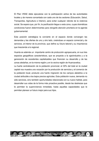13Unidad de Gestión Educativa Local de Huanta
El Plan VRAE debe ejecutarse con la participación activa de las autoridades
locales y de manera concertada con cada uno de los sectores (Educación, Salud,
Transportes, Agricultura e Interior), para evitar cualquier rebrote de la violencia
social. Se espera que, por fin, la pacificación llegue a esta zona, cuyas dramáticas
condiciones fueron determinantes para otorgarle atención prioritaria en la agenda
gubernamental.
Esta posición estratégica la convierte en el espacio donde convergen las
demandas y las ofertas de uno y otro lado, creándose un espacio comercial y de
servicios, al interior de la provincia, que define su futuro laboral y su importancia
que trasciende a lo regional.
Huanta es además un importante centro de producción agropecuaria, en sus tres
espacios geográficos característicos, que se proyecta a la agroindustria y a la
generación de excedentes capitalizables que financien su desarrollo y de las
zonas aledañas, en la misma región y en la vecina región de Huancavelica.
La fuerte centralización de la población provincial, el 30% del total en la ciudad
capital nos muestra una vocación por la producción de servicios y el comercio de
la población local, producto una fuerte migración de los campos aledaños a la
ciudad atribuible a los bajos precios agrícolas. Esta población nueva, demanda no
sólo servicios, sino también oportunidades relacionada con su nuevo habitat, para
desarrollar sus vidas de la forma más proactiva posible, desde las destrezas que
le permitan la superviviencia inmediata, hasta aquellas capacidades que le
permitan planear un futuro mejor para sus hijos.
 