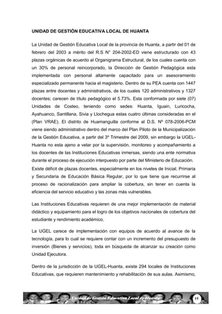 15Unidad de Gestión Educativa Local de Huanta
UNIDAD DE GESTIÓN EDUCATIVA LOCAL DE HUANTA
La Unidad de Gestión Educativa Local de la provincia de Huanta, a partir del 01 de
febrero del 2003 a mèrito del R.S N° 204-2002-ED viene estructurado con 43
plazas orgánicas de acuerdo al Organigrama Estructural, de los cuales cuenta con
un 30% de personal reincorporado, la Dirección de Gestión Pedagógica esta
implementada con personal altamente capacitado para un asesoramiento
especializado permanente hacia el magisterio. Dentro de su PEA cuenta con 1447
plazas entre docentes y administrativos, de los cuales 120 administrativos y 1327
docentes; carecen de título pedagógico el 5.73%. Esta conformada por siete (07)
Unidades de Costeo, teniendo como sedes: Huanta, Iguain, Luricocha,
Ayahuanco, Santillana, Sivia y Llochegua estas cuatro últimas consideradas en el
(Plan VRAE). El distrito de Huamanguilla conforme al D.S. Nº 078-2006-PCM
viene siendo administrativo dentro del marco del Plan Piloto de la Municipalización
de la Gestión Educativa, a partir del 3º Trimestre del 2009, sin embargo la UGEL-
Huanta no esta ajeno a velar por la supervisión, monitoreo y acompañamiento a
los docentes de las Instituciones Educativas inmersas, siendo una ente normativa
durante el proceso de ejecución interpuesto por parte del Ministerio de Educación.
Existe déficit de plazas docentes, especialmente en los niveles de Inicial, Primaria
y Secundaria de Educación Básica Regular, por lo que tiene que recurrirse al
proceso de racionalización para ampliar la cobertura, sin tener en cuenta la
eficiencia del servicio educativo y las zonas más vulnerables.
Las Instituciones Educativas requieren de una mejor implementación de material
didáctico y equipamiento para el logro de los objetivos nacionales de cobertura del
estudiante y rendimiento académico.
La UGEL carece de implementación con equipos de acuerdo al avance de la
tecnología, para lo cual se requiere contar con un incremento del presupuesto de
inversión (Bienes y servicios), toda en búsqueda de alcanzar su creación como
Unidad Ejecutora.
Dentro de la jurisdicción de la UGEL-Huanta, existe 294 locales de Instituciones
Educativas, que requieren mantenimiento y rehabilitación de sus aulas. Asimismo,
 
