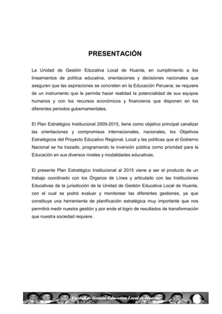 1Unidad de Gestión Educativa Local de Huanta
PRESENTACIÓN
La Unidad de Gestión Educativa Local de Huanta, en cumplimiento a los
lineamientos de política educativa, orientaciones y decisiones nacionales que
aseguren que las aspiraciones se concreten en la Educación Peruana; se requiere
de un instrumento que le permita hacer realidad la potencialidad de sus equipos
humanos y con los recursos económicos y financieros que disponen en los
diferentes periodos gubernamentales.
El Plan Estratégico Institucional 2009-2015, tiene como objetivo principal canalizar
las orientaciones y compromisos internacionales, nacionales, los Objetivos
Estratégicos del Proyecto Educativo Regional, Local y las políticas que el Gobierno
Nacional se ha trazado, programando la inversión pública como prioridad para la
Educación en sus diversos niveles y modalidades educativas.
El presente Plan Estratégico Institucional al 2015 viene a ser el producto de un
trabajo coordinado con los Órganos de Línea y articulado con las Instituciones
Educativas de la jurisdicción de la Unidad de Gestión Educativa Local de Huanta,
con el cual se podrá evaluar y monitorear las diferentes gestiones, ya que
constituye una herramienta de planificación estratégica muy importante que nos
permitirá medir nuestra gestión y por ende el logro de resultados de transformación
que nuestra sociedad requiere.
 