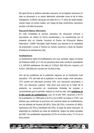 21Unidad de Gestión Educativa Local de Huanta
De igual forma el sistema educativo peruano no ha logrado reconocer en
todo su dimensión a un sector altamente vulnerable como el de la niñez
trabajadora, el 28.6% del grupo de edad de 6 a 17 años de edad trabaja,
siendo mayor en zonas rurales, con riesgo de bajo rendimiento, abandono
escolar o de falta de acceso.
Educación Básica Alternativa
En esta modalidad el servicio educativo de educación primaria y
secundaria, se ofrece en forma escolarizada y no escolarizada (en el
presente año en Huanta, funciona el Centro de Educación Básica
Alternativa - CEBA “González Vigil”-Huanta, que atiende en la modalidad
de presencial ( Lunes a Viernes en horario nocturno) y otras de Gestión
Privada en la cantidad dos (02).
Analfabetismo
La Estadísticas sobre el analfabetismo son muy variadas, según el Censo
de Población 2005, el 11.2% de peruanos tiene esta condición equivalente
a 2, 929,053 pobladores. De ellos el 17.8%(4, 655,103) son mujeres y el
4.6%(1, 203,004) son varones de 15 años a más.
Uno de los problemas de la población regional, es el insuficiente nivel
educativo: 17% del total de la población no tiene ningún nivel educativo;
31% cuenta con educación primaria; 33%, con educación secundaria; y
19%, con educación superior. Vale decir que cerca de la mitad de la
población se encuentra en condiciones limitadas de acceder a
conocimientos que le permitan mejorar su nivel de vida. Otro problema es
el alto grado de analfabetismo, que, en el año 1981, ascendía a 45,1%
de la población; en 1993 pasó a 32,7% y en el 2007 se redujo a 17,9%. Los
distritos que conforman la provincia con menores tasas de analfabetismo,
son los distritos de Huanta (26.30%), Sivia (28.13%), Luricocha (31.59%),
Ayahuanco (42.16%) y Santillana (46.19%). A pesar de dicha reducción, la
disparidad se mantiene por área de residencia. Según los datos censales
del 2007, los analfabetos representan 27,2% en el área rural y 11,7% en el
área urbana.
 