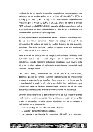 25Unidad de Gestión Educativa Local de Huanta
rendimiento de los estudiantes en las evaluaciones estandarizadas. Las
evaluaciones nacionales realizadas en el Perú el 2001 (UMC3, 2003a y
2003b) y el 2004 (UMC, 2005), y las evaluaciones internacionales
realizadas por la UNESCO (UMC y GRADE, 2001), así como la prueba
PISA realizada por la OCDE el 2003, han reiterado bajos resultados en los
aprendizajes que los alumnos deberían tener, dado el currículo vigente o el
rendimiento de estudiantes de otros países.
Ha sido especialmente notable el caso de PISA, donde se mostró que 54%
de los estudiantes peruanos estaban por debajo del nivel 1 en
comprensión de lectura, es decir no podían localizar la idea principal,
identificar información explícita y realizar conexiones entre información del
texto y eventos de la vida cotidiana.
Pese a que en los últimos años se han producido diversos cambios a nivel
curricular, aún no se observan mejoras en el rendimiento de los
estudiantes, siendo necesario establecer estrategias para revertir esta
situación negativa y elevar el rendimiento académico que repercutirá en el
desarrollo de la provincia.
Del mismo modo, funcionarios del sector educación, autoridades,
docentes, padres de familia, alumnos, representantes de instituciones
privadas y organizaciones sociales, han puesto de manifiesto que la
prestación de los servicios educativos son deficientes y deficitarios, que
unido a una serie de factores condicionantes, se refleja en el bajo nivel
académico alcanzado para analizar el nivel básico de los educandos.
El déficit en la atención de la demanda educativa de nivel inicial en el área
rural, motivo por el que muchos niños y niñas que cursan el 1er y 2do
grado de educación primaria, tienen dificultades en su aprendizaje y
deficiencias en su rendimiento.
de materiales bibliográficos y didácticos,
 