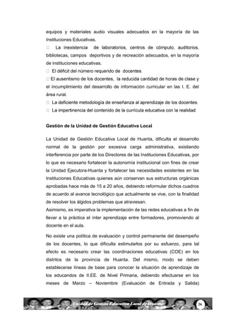 26Unidad de Gestión Educativa Local de Huanta
equipos y materiales audio visuales adecuados en la mayoría de las
Instituciones Educativas.
bibliotecas, campos deportivos y de recreación adecuados, en la mayoría
de instituciones educativas.
el incumplimiento del desarrollo de información curricular en las I. E. del
área rural.
.
Gestión de la Unidad de Gestión Educativa Local
La Unidad de Gestión Educativa Local de Huanta, dificulta el desarrollo
normal de la gestión por excesiva carga administrativa, existiendo
interferencia por parte de los Directores de las Instituciones Educativas, por
lo que es necesario fortalecer la autonomía institucional con fines de crear
la Unidad Ejecutora-Huanta y fortalecer las necesidades existentes en las
Instituciones Educativas quienes aún conservan sus estructuras orgánicas
aprobadas hace más de 15 a 20 años, debiendo reformular dichos cuadros
de acuerdo al avance tecnológico que actualmente se vive, con la finalidad
de resolver los álgidos problemas que atraviesan.
Asimismo, es imperativa la implementación de las redes educativas a fin de
llevar a la práctica el ínter aprendizaje entre formadores, promoviendo al
docente en el aula.
No existe una política de evaluación y control permanente del desempeño
de los docentes, lo que dificulta estimularlos por su esfuerzo, para tal
efecto es necesario crear las coordinaciones educativas (COE) en los
distritos de la provincia de Huanta. Del mismo, modo se deben
establecerse líneas de base para conocer la situación de aprendizaje de
los educandos de II.EE. de Nivel Primaria, debiendo efectuarse en los
meses de Marzo – Noviembre (Evaluación de Entrada y Salida)
 