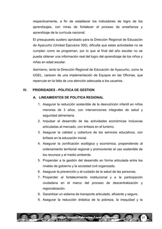 27Unidad de Gestión Educativa Local de Huanta
respectivamente, a fin de establecer los indicadores de logro de los
aprendizajes, con miras de fortalecer el proceso de enseñanza y
aprendizaje de la currícula nacional.
El presupuesto austero aprobado para la Dirección Regional de Educación
de Ayacucho (Unidad Ejecutora 300), dificulta que estas actividades no se
cumplan como se programan, por lo que al final del año escolar no se
pueda obtener una información real del logro del aprendizaje de los niños y
niñas en edad escolar.
Asimismo, tanto la Dirección Regional de Educación de Ayacucho, como la
UGEL, carecen de una implementación de Equipos en las Oficinas, que
repercute en la falta de una atención adecuada a los usuarios.
IV. PRIORIDADES - POLITICA DE GESTION
A. LINEAMIENTOS DE POLITICA REGIONAL
1. Asegurar la reducción sostenible de la desnutrición infantil en niños
menores de 3 años, con intervenciones integrales de salud y
seguridad alimentaria.
2. Impulsar el desarrollo de las actividades económicas inclusivas
articuladas al mercado, con énfasis en el turismo.
3. Asegurar la calidad y cobertura de los servicios educativos, con
énfasis en la educación inicial.
4. Asegurar la zonificación ecológica y económica, propendiendo al
ordenamiento territorial regional y promoviendo el uso sostenible de
los recursos y el medio ambiente.
5. Propender a la gestión del desarrollo en forma articulada entre los
niveles de gobierno y la sociedad civil organizada.
6. Asegurar la prevención y el cuidado de la salud de las personas.
7. Propender al fortalecimiento institucional y a la participación
ciudadana en el marco del proceso de descentralización y
regionalización.
8. Garantizar un sistema de transporte articulado, eficiente y seguro.
9. Asegurar la reducción drástica de la pobreza, la inequidad y la
 