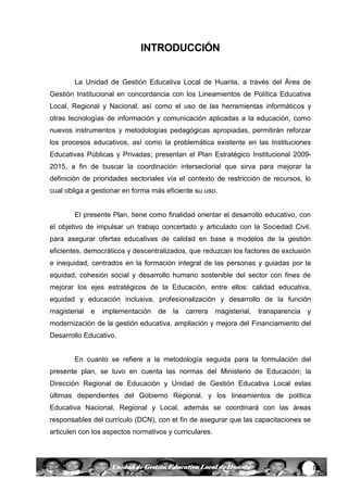2Unidad de Gestión Educativa Local de Huanta
INTRODUCCIÓN
La Unidad de Gestión Educativa Local de Huanta, a través del Área de
Gestión Institucional en concordancia con los Lineamientos de Política Educativa
Local, Regional y Nacional, así como el uso de las herramientas informáticos y
otras tecnologías de información y comunicación aplicadas a la educación, como
nuevos instrumentos y metodologías pedagógicas apropiadas, permitirán reforzar
los procesos educativos, así como la problemática existente en las Instituciones
Educativas Públicas y Privadas; presentan el Plan Estratégico Institucional 2009-
2015, a fin de buscar la coordinación intersectorial que sirva para mejorar la
definición de prioridades sectoriales vía el contexto de restricción de recursos, lo
cual obliga a gestionar en forma más eficiente su uso.
El presente Plan, tiene como finalidad orientar el desarrollo educativo, con
el objetivo de impulsar un trabajo concertado y articulado con la Sociedad Civil,
para asegurar ofertas educativas de calidad en base a modelos de la gestión
eficientes, democráticos y descentralizados, que reduzcan los factores de exclusión
e inequidad, centrados en la formación integral de las personas y guiadas por la
equidad, cohesión social y desarrollo humano sostenible del sector con fines de
mejorar los ejes estratégicos de la Educación, entre ellos: calidad educativa,
equidad y educación inclusiva, profesionalización y desarrollo de la función
magisterial e implementación de la carrera magisterial, transparencia y
modernización de la gestión educativa, ampliación y mejora del Financiamiento del
Desarrollo Educativo.
En cuanto se refiere a la metodología seguida para la formulación del
presente plan, se tuvo en cuenta las normas del Ministerio de Educación; la
Dirección Regional de Educación y Unidad de Gestión Educativa Local estas
últimas dependientes del Gobierno Regional, y los lineamientos de política
Educativa Nacional, Regional y Local, además se coordinará con las áreas
responsables del currículo (DCN), con el fin de asegurar que las capacitaciones se
articulen con los aspectos normativos y curriculares.
 