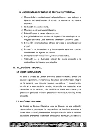 29Unidad de Gestión Educativa Local de Huanta
B. LINEAMIENTOS DE POLITICA DE GESTION INSTITUCIONAL
a) Mejora de la formación integral del capital humano, con inclusión e
igualdad de oportunidades al acceso de resultados del sistema
educativo.
b) Reducción del analfabetismo.
c) Mejora de la Infraestructura Educativa.
d) Educación para el trabajo y la producción.
e) Reingeniería Educativa a través de Proyecto Educativo Regional, el
Proyecto Educativo Local de Huanta y Planes de Desarrollo Local.
f) Educación e interculturalidad bilingüe apropiada al contexto regional
y local.
g) Promoción de la convivencia y trascendencia social responsable,
ciudadana en los agentes educativos.
h) Democratización de la Gestión y del servicio educativo.
i) Valoración de la diversidad cultural del medio ambiente y la
sostenibilidad de los recursos naturales.
VI. FILOSOFÍA INSTITUCIONAL
6.1 VISIÓN INSTITUCIONAL
Al 2015 la Unidad de Gestión Educativa Local de Huanta, brinda una
educación pertinente, democrática y de calidad para la formación integral
de la persona, con potencial humano competente y comprometido,
acorde a los avances de la ciencia y tecnología, que respondan a las
demandas de la sociedad, con participación social responsable y la
práctica de principios y valores preservando la interculturalidad y medio
ambiente.
6. 2 MISIÓN INSTITUCIONAL
La Unidad de Gestión Educativa Local de Huanta, es una institución
descentralizada, promotora del mejoramiento de la calidad educativa a
través de un currículo pertinente con trabajo concertado entre la sociedad
educadora, priorizando su atención en las zonas de mayor vulnerabilidad,
 