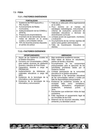 33Unidad de Gestión Educativa Local de Huanta
7.3 FODA
7.3.1.- FACTORES ENDÓGENOS
FORTALEZAS: DEBILIDADES:
1. Existencia del PER-Ayacucho y
PEL-Huanta.
2. Funcionamiento de Redes
Curriculares.
3. Institucionalización de los CONEIs y
APAFAs.
4. Presencia de emprendedores.
5. Inventario de las demandas de las
metas de atención en la zonas
rurales y comunidades nativas
6. 70% de docentes jóvenes dispuesto
al cambio de actitud.
1. Falta de un adecuado clima organizacional
en la UGEL.
2. Poco dominio en el manejo de
estrategias metodológicas, instrumentos y
criterios de evaluación, producción de
materiales educativos y técnicas de
diversificación curricular.
3. Limitada acción de supervisión, monitoreo,
y evaluación.
4. Incumplimiento de las normas vigentes del
sector sobre gestión administrativa.
5. Falta de Coordinación Educativa en
distritos.
7.3.2.- FACTORES EXÓGENOS
OPORTUNIDADES: AMENAZAS:
1. Apoyo de los Gobiernos Locales en
la Gestión Educativa.
2. Convenio con Universidades y ONGs
para realizar acciones de capitación
docente y estudios de Post Grado.
3. Capacitaron docente a cargo de
PRONACAD.
4. Implementación de bibliotecas y
materiales educativos a cargo del
MED.
5. Existencia de la tecnología de la
informática y comunicación.
6. Existencia de la tecnología de la
informática y comunicación.
1. Bajo rendimiento académico escolar.
2. Débil hábito de lectura en estudiantes,
padres de familia y docentes.
3. Incumplimiento de los compromisos
presupuestales para la ejecución de las
actividades prioritarias dadas por el
Gobierno Central.
4. Limitada participación de la comunidad
educativa en la gestión educativa.
5. Desatención a las demandas educativas
de las comunidades nativas y rurales por
falta de disponibilidad presupuestaria.
6. Existencia de problemas sociales en la
sociedad tales como: vandalismo,
pandillaje, alcoholismo, drogadicción,
prostitución, embarazo juvenil, y
otros.
7. Estudiantes que evidencian índice de baja
autoestima.
8. Falta regularizar el saneamiento legal de
los inmuebles de las II.EE.
9. Deterioro de los recursos naturales, medio
ambiente y la identidad cultural
 