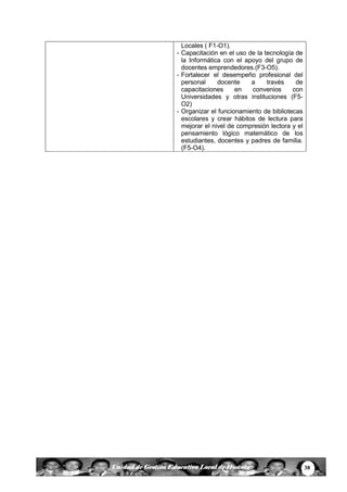 38Unidad de Gestión Educativa Local de Huanta
Locales ( F1-O1).
- Capacitación en el uso de la tecnología de
la Informática con el apoyo del grupo de
docentes emprendedores.(F3-O5).
- Fortalecer el desempeño profesional del
personal docente a través de
capacitaciones en convenios con
Universidades y otras instituciones (F5-
O2)
- Organizar el funcionamiento de bibliotecas
escolares y crear hábitos de lectura para
mejorar el nivel de compresión lectora y el
pensamiento lógico matemático de los
estudiantes, docentes y padres de familia.
(F5-O4).
 