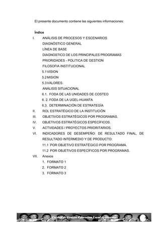 3Unidad de Gestión Educativa Local de Huanta
El presente documento contiene las siguientes informaciones:
Índice
I. ANÁLISIS DE PROCESOS Y ESCENARIOS
DIAGNÓSTICO GENERAL
LÍNEA DE BASE
DIAGNOSTICO DE LOS PRINCIPALES PROGRAMAS
PRIORIDADES - POLITICA DE GESTION
FILOSOFIA INSTITUCIONAL
5.1VISION
5.2MISION
5.3VALORES.
ANÁLISIS SITUACIONAL
6.1. FODA DE LAS UNIDADES DE COSTEO
6. 2. FODA DE LA UGEL-HUANTA
6.3. DETERMINACIÓN DE ESTRATEGÍA
II. ROL ESTRATÉGICO DE LA INSTITUCIÓN
III. OBJETIVOS ESTRATÉGICOS POR PROGRAMAS.
IV. OBJETIVOS ESTRATÉGICOS ESPECÍFICOS.
V. ACTVIDADES / PROYECTOS PRIORITARIOS.
VI. INDICADORES DE DESEMPEÑO: DE RESULTADO FINAL, DE
RESULTADO INTERMEDIO Y DE PRODUCTO:
11.1 POR OBJETIVO ESTRATÉGICO POR PROGRAMA.
11.2 POR OBJETIVOS ESPECÍFICOS POR PROGRAMAS.
VII. Anexos
1. FORMATO 1
2. FORMATO 2
3. FORMATO 3
 