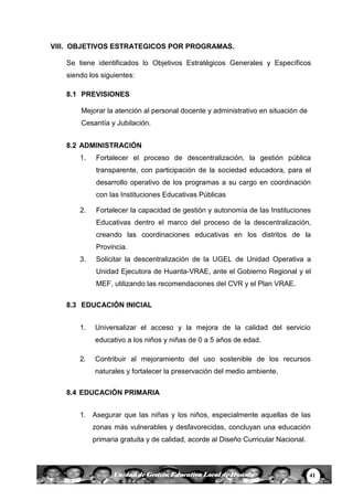 41Unidad de Gestión Educativa Local de Huanta
VIII. OBJETIVOS ESTRATEGICOS POR PROGRAMAS.
Se tiene identificados lo Objetivos Estratégicos Generales y Específicos
siendo los siguientes:
8.1 PREVISIONES
Mejorar la atención al personal docente y administrativo en situación de
Cesantía y Jubilación.
8.2 ADMINISTRACIÓN
1. Fortalecer el proceso de descentralización, la gestión pública
transparente, con participación de la sociedad educadora, para el
desarrollo operativo de los programas a su cargo en coordinación
con las Instituciones Educativas Públicas
2. Fortalecer la capacidad de gestión y autonomía de las Instituciones
Educativas dentro el marco del proceso de la descentralización,
creando las coordinaciones educativas en los distritos de la
Provincia.
3. Solicitar la descentralización de la UGEL de Unidad Operativa a
Unidad Ejecutora de Huanta-VRAE, ante el Gobierno Regional y el
MEF, utilizando las recomendaciones del CVR y el Plan VRAE.
8.3 EDUCACIÓN INICIAL
1. Universalizar el acceso y la mejora de la calidad del servicio
educativo a los niños y niñas de 0 a 5 años de edad.
2. Contribuir al mejoramiento del uso sostenible de los recursos
naturales y fortalecer la preservación del medio ambiente.
8.4 EDUCACIÓN PRIMARIA
1. Asegurar que las niñas y los niños, especialmente aquellas de las
zonas más vulnerables y desfavorecidas, concluyan una educación
primaria gratuita y de calidad, acorde al Diseño Curricular Nacional.
 