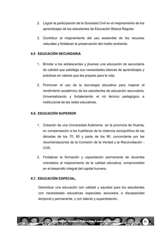 42Unidad de Gestión Educativa Local de Huanta
2. Lograr la participación de la Sociedad Civil en el mejoramiento de los
aprendizajes de los estudiantes de Educación Básica Regular.
3. Contribuir al mejoramiento del uso sostenible de los recursos
naturales y fortalecer la preservación del medio ambiente.
8.5 EDUCACIÓN SECUNDARIA
1. Brindar a los adolescentes y jóvenes una educación de secundaria
de calidad que satisfaga sus necesidades básicas de aprendizajes y
prácticas en valores que les prepare para la vida.
2. Promover el uso de la tecnología educativa para mejorar el
rendimiento académico de los estudiantes de educación secundaria,
Universalizando y fortaleciendo el rol técnico pedagógico e
institucional de las redes educativas.
8.6. EDUCACIÓN SUPERIOR
1. Creación de una Universidad Autónoma en la provincia de Huanta,
en compensación a los huérfanos de la violencia sociopolítica de las
décadas de los 70, 80 y parte de los 90, concordante por las
recomendaciones de la Comisión de la Verdad y la Reconciliación -
CVR.
2. Fortalecer la formación y capacitación permanente de docentes
orientados al mejoramiento de la calidad educativa, comprometido
en el desarrollo integral del capital humano.
8.7. EDUCACIÓN ESPECIAL.
Garantizar una educación con calidad y equidad para los estudiantes
con necesidades educativas especiales asociados a discapacidad
temporal y permanente, y con talento y superdotación.
 