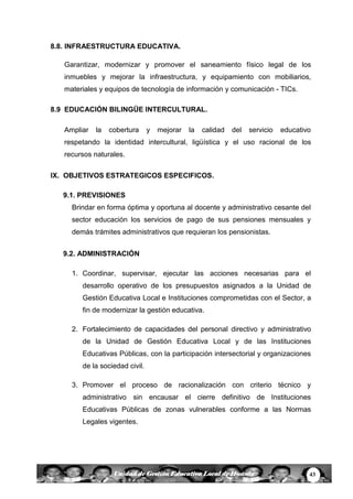 43Unidad de Gestión Educativa Local de Huanta
8.8. INFRAESTRUCTURA EDUCATIVA.
Garantizar, modernizar y promover el saneamiento físico legal de los
inmuebles y mejorar la infraestructura, y equipamiento con mobiliarios,
materiales y equipos de tecnología de información y comunicación - TICs.
8.9 EDUCACIÓN BILINGÜE INTERCULTURAL.
Ampliar la cobertura y mejorar la calidad del servicio educativo
respetando la identidad intercultural, ligüística y el uso racional de los
recursos naturales.
IX. OBJETIVOS ESTRATEGICOS ESPECIFICOS.
9.1. PREVISIONES
Brindar en forma óptima y oportuna al docente y administrativo cesante del
sector educación los servicios de pago de sus pensiones mensuales y
demás trámites administrativos que requieran los pensionistas.
9.2. ADMINISTRACIÓN
1. Coordinar, supervisar, ejecutar las acciones necesarias para el
desarrollo operativo de los presupuestos asignados a la Unidad de
Gestión Educativa Local e Instituciones comprometidas con el Sector, a
fin de modernizar la gestión educativa.
2. Fortalecimiento de capacidades del personal directivo y administrativo
de la Unidad de Gestión Educativa Local y de las Instituciones
Educativas Públicas, con la participación intersectorial y organizaciones
de la sociedad civil.
3. Promover el proceso de racionalización con criterio técnico y
administrativo sin encausar el cierre definitivo de Instituciones
Educativas Públicas de zonas vulnerables conforme a las Normas
Legales vigentes.
 
