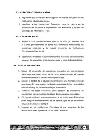 44Unidad de Gestión Educativa Local de Huanta
9.3. INFRAESTRUCTURA EDUCATIVA.
1. Regularizar el saneamiento físico legal de los bienes inmuebles de las
instituciones educativas públicas.
2. Identificar a las Instituciones Educativas para la mejora de la
infraestructura educativa e implementar con mobiliarios y equipos de
tecnología de información - TICs.
9.4. EDUCACIÓN INICIAL.
1. Ampliar la cobertura educativa con atención de niñas (os) menores de 0
a 5 años, principalmente en zonas más vulnerables fortaleciendo los
programas existentes y de nuevas creaciones de Instituciones
Educativas de Nivel Inicial.
2. Desarrollar actividades de acompañamiento y monitoreo para mejorar los
procesos de aprendizaje a los docentes, para el logro de los resultados.
9.4. EDUCACIÓN PRIMARIA
1. Mejora el desarrollo de programas integrales de compensación
social que promuevan como eje al centro educativo para el proceso
de mejoramiento de la calidad de los aprendizajes.
2. Mejorar la calidad de la educación promoviendo una formación integral
que desarrolle capacidades, habilidades cognitivas de las capacidades
comunicativas y del pensamiento lógico matemático.
3. Fortalecer las redes educativas como espacios de intercambio de
experiencias para la mejora del proceso de enseñanza y aprendizaje.
4. Priorizar el monitoreo y acompañamiento a las Instituciones Educativas
parar asegurar el mejoramiento de los aprendizajes de los estudiantes
utilizando los recursos del PpR.
5. Impulsar en las Instituciones Educativas el uso sostenible de los
recursos naturales y preservación del medio ambiente.
 