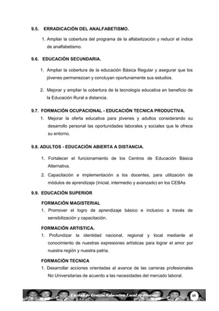 45Unidad de Gestión Educativa Local de Huanta
9.5. ERRADICACIÓN DEL ANALFABETISMO.
1. Ampliar la cobertura del programa de la alfabetización y reducir el índice
de analfabetismo.
9.6. EDUCACIÓN SECUNDARIA.
1. Ampliar la cobertura de la educación Básica Regular y asegurar que los
jóvenes permanezcan y concluyan oportunamente sus estudios.
2. Mejorar y ampliar la cobertura de la tecnología educativa en beneficio de
la Educación Rural a distancia.
9.7. FORMACIÓN OCUPACIONAL - EDUCACIÓN TECNICA PRODUCTIVA.
1. Mejorar la oferta educativa para jóvenes y adultos considerando su
desarrollo personal las oportunidades laborales y sociales que le ofrece
su entorno.
9.8. ADULTOS - EDUCACIÓN ABIERTA A DISTANCIA.
1. Fortalecer el funcionamiento de los Centros de Educación Básica
Alternativa.
2. Capacitación e implementación a los docentes, para utilización de
módulos de aprendizaje (Inicial, intermedio y avanzado) en los CEBAs
9.9. EDUCACIÓN SUPERIOR
FORMACIÓN MAGISTERIAL
1. Promover el logro de aprendizaje básico e inclusivo a través de
sensibilización y capacitación.
FORMACIÓN ARTISTICA.
1. Profundizar la identidad nacional, regional y local mediante el
conocimiento de nuestras expresiones artísticas para lograr el amor por
nuestra región y nuestra patria.
FORMACIÓN TECNICA
1. Desarrollar acciones orientadas al avance de las carreras profesionales
No Universitarias de acuerdo a las necesidades del mercado laboral.
 