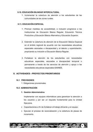 46Unidad de Gestión Educativa Local de Huanta
9.10. EDUCACIÓN BILINGUE INTERCULTURAL
1. Incrementar la cobertura de atención a los estudiantes de las
comunidades de las zonas rurales.
9.11. EDUCACIÓN ESPECIAL
1. Priorizar medidas de accesibilidad, e inclusión progresiva a las
Instituciones de Educación Básica Regular, Educación Técnica
Productiva y Educación Básica Alternativa y Educación Superior.
2. Extender la cobertura de atención de la Educación Básica Especial
en el ámbito regional de acuerdo con las necesidades educativas
especiales asociadas a discapacidad y al talento y superdotación,
propiciando su inclusión a Educación Básica Regular.
3. Fortalecer la atención de los estudiantes con necesidades
educativas especiales, asociadas a discapacidad temporal o
permanente a través de los servicios de atención y apoyo a las
necesidades educativas especiales-SAANEE.
X. ACTIVIDADES - PROYECTOS PRIORITARIOS
10.1 PREVISIONES
1. Obligaciones provisionales.
10.2 ADMINISTRACIÓN
1. Gestión Administrativa
Implementar con equipos informáticos para garantizar la atención a
los usuarios y por ser un requisito fundamental para la Unidad
Ejecutora.
2. Capacitaciones a fin de fortalecer el trabajo eficiente y en equipo.
3. Ejecutar el proceso de racionalización y la cobertura de plazas de
incremento.
 