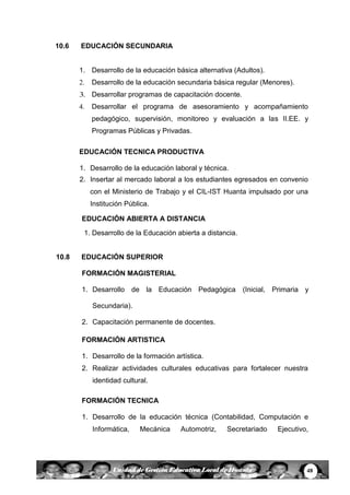 48Unidad de Gestión Educativa Local de Huanta
10.6 EDUCACIÓN SECUNDARIA
1. Desarrollo de la educación básica alternativa (Adultos).
2. Desarrollo de la educación secundaria básica regular (Menores).
3. Desarrollar programas de capacitación docente.
4. Desarrollar el programa de asesoramiento y acompañamiento
pedagógico, supervisión, monitoreo y evaluación a las II.EE. y
Programas Públicas y Privadas.
EDUCACIÓN TECNICA PRODUCTIVA
1. Desarrollo de la educación laboral y técnica.
2. Insertar al mercado laboral a los estudiantes egresados en convenio
con el Ministerio de Trabajo y el CIL-IST Huanta impulsado por una
Institución Pública.
EDUCACIÓN ABIERTA A DISTANCIA
1. Desarrollo de la Educación abierta a distancia.
10.8 EDUCACIÓN SUPERIOR
FORMACIÓN MAGISTERIAL
1. Desarrollo de la Educación Pedagógica (Inicial, Primaria y
Secundaria).
2. Capacitación permanente de docentes.
FORMACIÓN ARTISTICA
1. Desarrollo de la formación artística.
2. Realizar actividades culturales educativas para fortalecer nuestra
identidad cultural.
FORMACIÓN TECNICA
1. Desarrollo de la educación técnica (Contabilidad, Computación e
Informática, Mecánica Automotriz, Secretariado Ejecutivo,
 