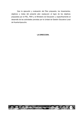 4Unidad de Gestión Educativa Local de Huanta
Que la ejecución y evaluación del Plan propuesto, los lineamientos,
objetivos y metas del presente plan coadyuven al logro de los objetivos
propuestos por el PEL, PER y el Ministerio de Educación; y específicamente al
desarrollo de las actividades previstas por la Unidad de Gestión Educativa Local
de Huanta-Ayacucho.
LA DIRECCION.
 