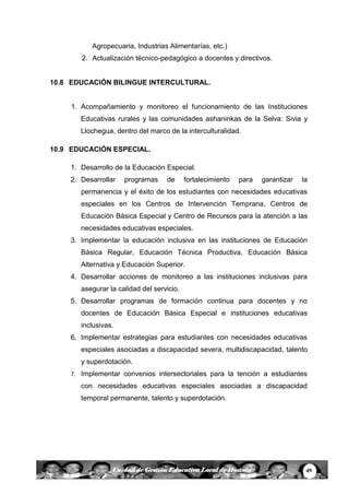 49Unidad de Gestión Educativa Local de Huanta
Agropecuaria, Industrias Alimentarías, etc.)
2. Actualización técnico-pedagógico a docentes y directivos.
10.8 EDUCACIÓN BILINGUE INTERCULTURAL.
1. Acompañamiento y monitoreo el funcionamiento de las Instituciones
Educativas rurales y las comunidades ashaninkas de la Selva: Sivia y
Llochegua, dentro del marco de la interculturalidad.
10.9 EDUCACIÓN ESPECIAL.
1. Desarrollo de la Educación Especial.
2. Desarrollar programas de fortalecimiento para garantizar la
permanencia y el éxito de los estudiantes con necesidades educativas
especiales en los Centros de Intervención Temprana, Centros de
Educación Básica Especial y Centro de Recursos para la atención a las
necesidades educativas especiales.
3. Implementar la educación inclusiva en las instituciones de Educación
Básica Regular, Educación Técnica Productiva, Educación Básica
Alternativa y Educación Superior.
4. Desarrollar acciones de monitoreo a las instituciones inclusivas para
asegurar la calidad del servicio.
5. Desarrollar programas de formación continua para docentes y no
docentes de Educación Básica Especial e instituciones educativas
inclusivas.
6. Implementar estrategias para estudiantes con necesidades educativas
especiales asociadas a discapacidad severa, multidiscapacidad, talento
y superdotación.
7. Implementar convenios intersectoriales para la tención a estudiantes
con necesidades educativas especiales asociadas a discapacidad
temporal permanente, talento y superdotación.
 