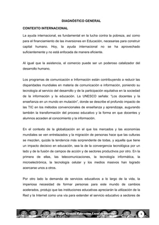 6Unidad de Gestión Educativa Local de Huanta
DIAGNÓSTICO GENERAL
CONTEXTO INTERNACIONAL
La ayuda internacional, es fundamental en la lucha contra la pobreza, así como
para el financiamiento de las inversiones en Educación, necesarias para construir
capital humano. Hoy, la ayuda internacional no se ha aprovechado
suficientemente y no está enfocada de manera eficiente.
Al igual que la asistencia, el comercio puede ser un poderoso catalizador del
desarrollo humano.
Los programas de comunicación e Información están contribuyendo a reducir las
disparidades mundiales en materia de comunicación e información, poniendo su
tecnología al servicio del desarrollo y de la participación equitativa en la sociedad
de la información y la educación. La UNESCO señala: “Los docentes y la
enseñanza en un mundo en mutación”, donde se describe el profundo impacto de
las TIC en los métodos convencionales de enseñanza y aprendizaje, augurando
también la transformación del proceso educativo y la forma en que docentes y
alumnos acceden al conocimiento y la información.
En el contexto de la globalización en el que los mercados y las economías
mundiales se ven entrelazados y la migración de personas hace que las culturas
se mezclen, quizás la tendencia más sorprendente de todas, y aquella que tiene
un impacto decisivo en educación, sea la de la convergencia tecnológica por un
lado y de la fusión de campos de acción y de sectores productivos por otro. En la
primera de ellas, las telecomunicaciones, la tecnología informática, la
microelectrónica, la tecnología celular y los medios masivos han logrado
acercarse unos a otros.
Por otro lado la demanda de servicios educativos a lo largo de la vida, la
imperiosa necesidad de formar personas para este mundo de cambios
acelerados, produjo que las instituciones educativas apreciarán la utilización de la
Red y la Internet como una vía para extender el servicio educativo a sectores de
 