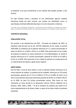 7Unidad de Gestión Educativa Local de Huanta
la población a los que normalmente no les hubiese sido posible acceder a otro
servicio.
En este contexto social y educativo se han diferenciado algunos modelos
educativos desde los años noventa, que pueden ser clasificados como: a)
aprendizaje combinado (Blended learning) o b) como educación a distancia.
“El avance de la tecnología de información y comunicación no ha terminado y la tendencia que vemos a
futuro es la utilización de medios móviles, los cuales apenas empiezan a ser utilizados con fines educativos”.
CONTEXTO NACIONAL
POBLACIÓN TOTAL
De acuerdo a las estimaciones del INEI - Encuesta de Hogares del 2007, la
población total del país fue de 28, 220,764 habitantes de los cuales el período
2004-2006, la incidencia de la pobreza disminuyó en 4,1 puntos porcentuales al
pasar de 48,6% en el 2004 a 44,5% en el 2006. Esta disminución en los niveles
de pobreza se observa en mayor proporción en Lima Metropolitana, en donde la
pobreza disminuye en 6,7 puntos porcentuales, pasando de 30,9% en el 2004 a
24,2% en el 2006. Esta reducción en los niveles de pobreza es consecuencia de
un mejoramiento del ingreso y gasto de los hogares.
AREA RURAL
De otro lado, a nivel de área urbana y rural, la pobreza también disminuye en el
mismo período de análisis. La pobreza de las ciudades, disminuye en 5,9 puntos
porcentuales, pasando de 37,1% en el 2004 a 31,2% en el 2006. En tanto, en el
área rural la pobreza disminuye levemente pasando de 69,8% en el 2004 a 69,3%
en el 2006, es decir 0,5 puntos porcentuales menos. Este hecho es muy
importante, en tanto denota la no agravación Informe Técnico: Medición de la
pobreza, 2004, 2005 y 2006 – 10 de la situación de pobreza que existe en la
sierra especialmente en las áreas rurales, a pesar de los altos niveles de pobreza
existentes.
 