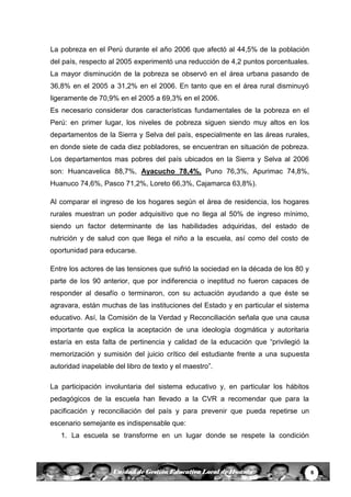 8Unidad de Gestión Educativa Local de Huanta
La pobreza en el Perú durante el año 2006 que afectó al 44,5% de la población
del país, respecto al 2005 experimentó una reducción de 4,2 puntos porcentuales.
La mayor disminución de la pobreza se observó en el área urbana pasando de
36,8% en el 2005 a 31,2% en el 2006. En tanto que en el área rural disminuyó
ligeramente de 70,9% en el 2005 a 69,3% en el 2006.
Es necesario considerar dos características fundamentales de la pobreza en el
Perú: en primer lugar, los niveles de pobreza siguen siendo muy altos en los
departamentos de la Sierra y Selva del país, especialmente en las áreas rurales,
en donde siete de cada diez pobladores, se encuentran en situación de pobreza.
Los departamentos mas pobres del país ubicados en la Sierra y Selva al 2006
son: Huancavelica 88,7%, Ayacucho 78,4%, Puno 76,3%, Apurimac 74,8%,
Huanuco 74,6%, Pasco 71,2%, Loreto 66,3%, Cajamarca 63,8%).
Al comparar el ingreso de los hogares según el área de residencia, los hogares
rurales muestran un poder adquisitivo que no llega al 50% de ingreso mínimo,
siendo un factor determinante de las habilidades adquiridas, del estado de
nutrición y de salud con que llega el niño a la escuela, así como del costo de
oportunidad para educarse.
Entre los actores de las tensiones que sufrió la sociedad en la década de los 80 y
parte de los 90 anterior, que por indiferencia o ineptitud no fueron capaces de
responder al desafío o terminaron, con su actuación ayudando a que éste se
agravara, están muchas de las instituciones del Estado y en particular el sistema
educativo. Así, la Comisión de la Verdad y Reconciliación señala que una causa
importante que explica la aceptación de una ideología dogmática y autoritaria
estaría en esta falta de pertinencia y calidad de la educación que “privilegió la
memorización y sumisión del juicio crítico del estudiante frente a una supuesta
autoridad inapelable del libro de texto y el maestro”.
La participación involuntaria del sistema educativo y, en particular los hábitos
pedagógicos de la escuela han llevado a la CVR a recomendar que para la
pacificación y reconciliación del país y para prevenir que pueda repetirse un
escenario semejante es indispensable que:
1. La escuela se transforme en un lugar donde se respete la condición
 