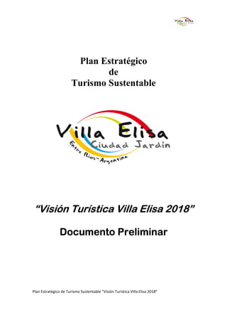 Plan Estratégico
                               de
                       Turismo Sustentable




“Visión Turística Villa Elisa 2018”

                Documento Preliminar




Plan Estratégico de Turismo Sustentable “Visión Turística Villa Elisa 2018”
 