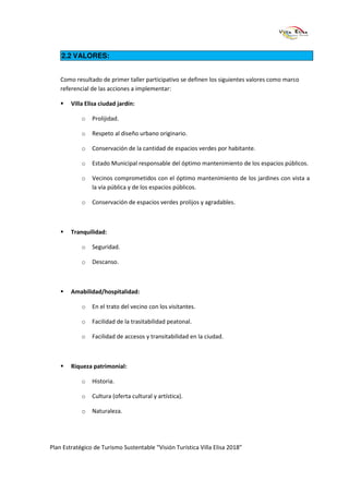 2.2 VALORES:


    Como resultado de primer taller participativo se definen los siguientes valores como marco
    referencial de las acciones a implementar:

        Villa Elisa ciudad jardín:

            o   Prolijidad.

            o   Respeto al diseño urbano originario.

            o   Conservación de la cantidad de espacios verdes por habitante.

            o   Estado Municipal responsable del óptimo mantenimiento de los espacios públicos.

            o   Vecinos comprometidos con el óptimo mantenimiento de los jardines con vista a
                la vía pública y de los espacios públicos.

            o   Conservación de espacios verdes prolijos y agradables.



        Tranquilidad:

            o   Seguridad.

            o   Descanso.



        Amabilidad/hospitalidad:

            o   En el trato del vecino con los visitantes.

            o   Facilidad de la trasitabilidad peatonal.

            o   Facilidad de accesos y transitabilidad en la ciudad.



        Riqueza patrimonial:

            o   Historia.

            o   Cultura (oferta cultural y artística).

            o   Naturaleza.




Plan Estratégico de Turismo Sustentable “Visión Turística Villa Elisa 2018”
 