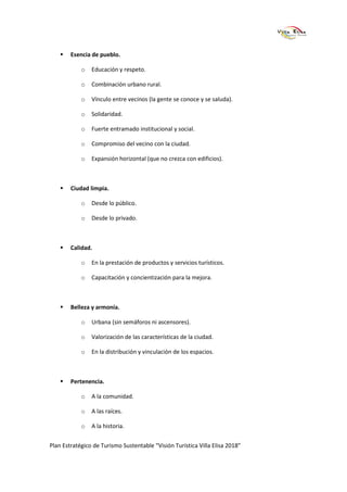 Esencia de pueblo.

            o   Educación y respeto.

            o   Combinación urbano rural.

            o   Vínculo entre vecinos (la gente se conoce y se saluda).

            o   Solidaridad.

            o   Fuerte entramado institucional y social.

            o   Compromiso del vecino con la ciudad.

            o   Expansión horizontal (que no crezca con edificios).



        Ciudad limpia.

            o   Desde lo público.

            o   Desde lo privado.



        Calidad.

            o   En la prestación de productos y servicios turísticos.

            o   Capacitación y concientización para la mejora.



        Belleza y armonía.

            o   Urbana (sin semáforos ni ascensores).

            o   Valorización de las características de la ciudad.

            o   En la distribución y vinculación de los espacios.



        Pertenencia.

            o   A la comunidad.

            o   A las raíces.

            o   A la historia.


Plan Estratégico de Turismo Sustentable “Visión Turística Villa Elisa 2018”
 