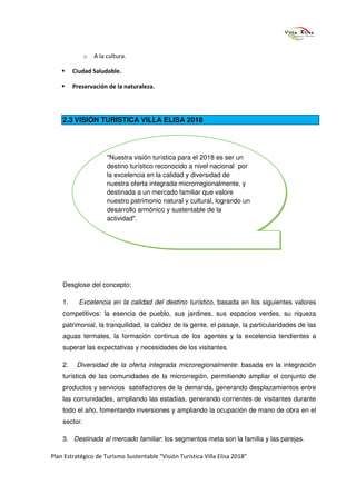 o   A la cultura.

         Ciudad Saludable.

         Preservación de la naturaleza.




    2.3 VISIÓN TURISTICA VILLA ELISA 2018




                       "Nuestra visión turística para el 2018 es ser un
                       destino turístico reconocido a nivel nacional por
                       la excelencia en la calidad y diversidad de
                       nuestra oferta integrada microrregionalmente, y
                       destinada a un mercado familiar que valore
                       nuestro patrimonio natural y cultural, logrando un
                       desarrollo armónico y sustentable de la
                       actividad".




    Desglose del concepto:

    1.     Excelencia en la calidad del destino turístico, basada en los siguientes valores
    competitivos: la esencia de pueblo, sus jardines, sus espacios verdes, su riqueza
    patrimonial, la tranquilidad, la calidez de la gente, el paisaje, la particularidades de las
    aguas termales, la formación continua de los agentes y la excelencia tendientes a
    superar las expectativas y necesidades de los visitantes.

    2.    Diversidad de la oferta integrada microregionalmente: basada en la integración
    turística de las comunidades de la microrregión, permitiendo ampliar el conjunto de
    productos y servicios satisfactores de la demanda, generando desplazamientos entre
    las comunidades, ampliando las estadías, generando corrientes de visitantes durante
    todo el año, fomentando inversiones y ampliando la ocupación de mano de obra en el
    sector.

    3. Destinada al mercado familiar: los segmentos meta son la familia y las parejas.

Plan Estratégico de Turismo Sustentable “Visión Turística Villa Elisa 2018”
 
