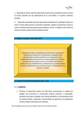 4. Desarrollo armónico: decimos desarrollo armónico de la actividad turística en tanto
    la misma coincide con las aspiraciones de la comunidad y no genera conflictos
    sociales.

    5.   Desarrollo sustentable: decimos desarrollo sustentable de la actividad turística en
    tanto la misma debe generar crecimiento sostenido, respecto al patrimonio natural y
    cultural, beneficio para las generaciones actuales y futuras, y respecto a los límites de
    tolerancia físicos y psíquicos de la población local.




    2.4 Misión Turística Villa Elisa 2018




                TRABAJAMOS PARA EL DESARROLLO DE UN DESTINO TURÍSTICO DE
                  CALIDAD QUE PROMUEVA EL CRECIMIENTO ECONÓMICO CON
                 DISTRIBUCIÓN DE OPORTUNIDADES EN LA COMUNIDAD LOCAL,
               COMPROMETIDOS CON SATISFACER LAS NECESIDADES DEL VISITANTE,
                SUSTENTADOS EN VALORES DE SALUD, DESCANSO, NATURALEZA Y
              RECREACIÓN, SIN COMPROMETER EL BIENESTAR DE LAS GENERACIONES
             FUTURAS, CONSTRUYENDO UN LUGAR QUE INVITE A ENAMORARSE DE LA
                                   CIUDAD Y SU GENTE




    2.5 OBJETIVOS ESTRATÉGICOS DEL PLAN


    2.5.1 GENERAL:

         •   Planificar el desarrollo turístico de Villa Elisa construyendo un destino de
             calidad, que promueva un crecimiento turístico armónico y sustentable,
             teniendo como base el respeto a los valores del destino y la concertación entre
             los actores locales y regionales, comprometido con garantizar una experiencia
             turística integral valiosa para los visitantes.

Plan Estratégico de Turismo Sustentable “Visión Turística Villa Elisa 2018”
 