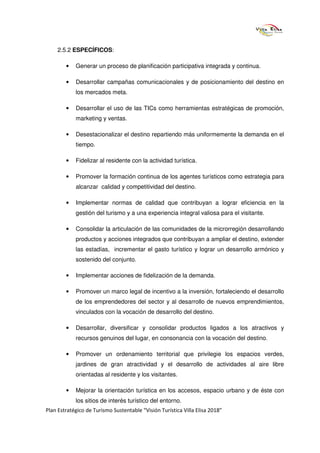 2.5.2 ESPECÍFICOS:

        •   Generar un proceso de planificación participativa integrada y continua.

        •   Desarrollar campañas comunicacionales y de posicionamiento del destino en
            los mercados meta.

        •   Desarrollar el uso de las TICs como herramientas estratégicas de promoción,
            marketing y ventas.

        •   Desestacionalizar el destino repartiendo más uniformemente la demanda en el
            tiempo.

        •   Fidelizar al residente con la actividad turística.

        •   Promover la formación continua de los agentes turísticos como estrategia para
            alcanzar calidad y competitividad del destino.

        •   Implementar normas de calidad que contribuyan a lograr eficiencia en la
            gestión del turismo y a una experiencia integral valiosa para el visitante.

        •   Consolidar la articulación de las comunidades de la microrregión desarrollando
            productos y acciones integrados que contribuyan a ampliar el destino, extender
            las estadías, incrementar el gasto turístico y lograr un desarrollo armónico y
            sostenido del conjunto.

        •   Implementar acciones de fidelización de la demanda.

        •   Promover un marco legal de incentivo a la inversión, fortaleciendo el desarrollo
            de los emprendedores del sector y al desarrollo de nuevos emprendimientos,
            vinculados con la vocación de desarrollo del destino.

        •   Desarrollar, diversificar y consolidar productos ligados a los atractivos y
            recursos genuinos del lugar, en consonancia con la vocación del destino.

        •   Promover un ordenamiento territorial que privilegie los espacios verdes,
            jardines de gran atractividad y el desarrollo de actividades al aire libre
            orientadas al residente y los visitantes.

        •   Mejorar la orientación turística en los accesos, espacio urbano y de éste con
            los sitios de interés turístico del entorno.
Plan Estratégico de Turismo Sustentable “Visión Turística Villa Elisa 2018”
 