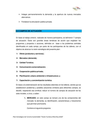 •   Indagar permanentemente la demanda y la apertura de nuevos mercados
            alternativos.

        •   Fortalecer la articulación público-privada.




    2.6 CAMPOS DE ACTUACIÓN


    En base al trabajo anterior, realizado de manera participativa, se definieron 7 campos
    de actuación. Éstos son grandes áreas temáticas de acción que engloban los
    programas y proyectos o acciones, definidos en              base a los problemas centrales
    identificados en cada campo, por parte de los participantes de los talleres, con el
    objetivo de alcanzar la visión estratégica del presente plan:

     1- Oferta (productos y servicios);

     2- Mercados (demanda);

     3- Calidad Turística;

     4- Comunicación-comercialización;

     5- Cooperación público-privada;

     6- Planificación urbano ambiental e infraestructura; y

     7- Capacitación y concientización turística.

    En base a la sistematización de los resultados obtenidos en los talleres, siendo que se
    establecieron problemas y posibles soluciones similares para diferentes campos, se
    decidió, respetando esa similitud, reducir el número de campos de actuación de los
    siete iniciales, a cinco, a saber:

                1. MERCADO: en este campo se tomará uno de los componentes del
                     mercado: la demanda, su identificación, características y mecanismos
                     que permitan promoverla.

                     Contiene el siguiente programa:




Plan Estratégico de Turismo Sustentable “Visión Turística Villa Elisa 2018”
 