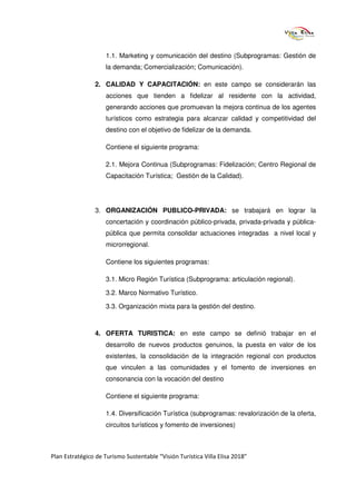 1.1. Marketing y comunicación del destino (Subprogramas: Gestión de
                     la demanda; Comercialización; Comunicación).

                2. CALIDAD Y CAPACITACIÓN: en este campo se considerarán las
                     acciones que tienden a fidelizar al residente con la actividad,
                     generando acciones que promuevan la mejora continua de los agentes
                     turísticos como estrategia para alcanzar calidad y competitividad del
                     destino con el objetivo de fidelizar de la demanda.

                     Contiene el siguiente programa:

                     2.1. Mejora Continua (Subprogramas: Fidelización; Centro Regional de
                     Capacitación Turística; Gestión de la Calidad).




                3. ORGANIZACIÓN PUBLICO-PRIVADA: se trabajará en lograr la
                     concertación y coordinación público-privada, privada-privada y pública-
                     pública que permita consolidar actuaciones integradas a nivel local y
                     microrregional.

                     Contiene los siguientes programas:

                     3.1. Micro Región Turística (Subprograma: articulación regional).

                     3.2. Marco Normativo Turístico.

                     3.3. Organización mixta para la gestión del destino.



                4. OFERTA TURISTICA: en este campo se definió trabajar en el
                     desarrollo de nuevos productos genuinos, la puesta en valor de los
                     existentes, la consolidación de la integración regional con productos
                     que vinculen a las comunidades y el fomento de inversiones en
                     consonancia con la vocación del destino

                     Contiene el siguiente programa:

                     1.4. Diversificación Turística (subprogramas: revalorización de la oferta,
                     circuitos turísticos y fomento de inversiones)



Plan Estratégico de Turismo Sustentable “Visión Turística Villa Elisa 2018”
 