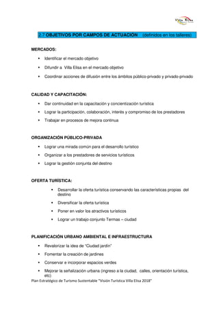 2.7 OBJETIVOS POR CAMPOS DE ACTUACIÓN                       (definidos en los talleres)


MERCADOS:

       Identificar el mercado objetivo

       Difundir a Villa Elisa en el mercado objetivo

       Coordinar acciones de difusión entre los ámbitos público-privado y privado-privado



CALIDAD Y CAPACITACIÓN:

       Dar continuidad en la capacitación y concientización turística

       Lograr la participación, colaboración, interés y compromiso de los prestadores

       Trabajar en procesos de mejora continua



ORGANIZACIÓN PÚBLICO-PRIVADA

       Lograr una mirada común para el desarrollo turístico

       Organizar a los prestadores de servicios turísticos

       Lograr la gestión conjunta del destino



OFERTA TURÍSTICA:

               Desarrollar la oferta turística conservando las características propias del
               destino

               Diversificar la oferta turística

               Poner en valor los atractivos turísticos

               Lograr un trabajo conjunto Termas – ciudad



PLANIFICACIÓN URBANO AMBIENTAL E INFRAESTRUCTURA

       Revalorizar la idea de “Ciudad jardín”

       Fomentar la creación de jardines

       Conservar e incorporar espacios verdes

        Mejorar la señalización urbana (ingreso a la ciudad, calles, orientación turística,
        etc)
Plan Estratégico de Turismo Sustentable “Visión Turística Villa Elisa 2018”
 