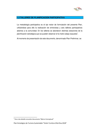 1.2 TALLERES DE PLANIFICACIÓN PARTICIPATIVA


       La metodología participativa es el eje rector de formulación del presente Plan,
       utilizándose para ello la realización de entrevistas y seis talleres participativos
       abiertos a la comunidad. En los talleres se abordaron distintas estaciones de la
       planificación estratégica que se pueden observar el la matriz abajo expuesta1.

       Al momento de presentación de este documento, denominado Plan Preliminar, se




1
    Para más detalle consultar documento “Marco Conceptual”

Plan Estratégico de Turismo Sustentable “Visión Turística Villa Elisa 2018”
 