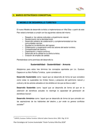 2. MARCO ESTRATÉGICO CONCEPTUAL


       2.1 MODELO DE DESARROLLO TURÍSTICO


       El nuevo Modelo de desarrollo turístico a implementarse en Villa Elisa a partir de este
       Plan estará orientado a cumplir con los siguientes valores del mismo:

                o Respeto a los valores culturales y al patrimonio natural;
                o Revalorización de la identidad local;
                o Desarrollo solidario de colaboración y complementariedad con las
                  comunidades vecinas;
                o Equidad en la distribución del ingreso;
                o Colaboración y cooperación entre los actores del sector turístico;
                o Competitividad del destino;
                o Capacitación y mejora continua;
                o Desarrollo de la calidad en la oferta turística;
                o Creación de empleo de calidad.

       Planteándose como premisas del desarrollo la:

                             Sustentabilidad - Sostenibilidad - Armonía

       Adoptamos para estos tres términos los conceptos aportados por Lic. Gustavo
       Capece en su libro Política Turística, quien considera al:

       Desarrollo Sustentable como “aquel que se desarrolla de forma tal que considera
       como cotas no superables los límites físicos y psíquicos del patrimonio natural y
       cultural y de los actores ubicados en los ámbitos en los que se lleva a cabo” .

       Desarrollo Sostenible como “aquel que se desarrolla de forma tal que en la
       obtención de beneficios actuales no restringe la capacidad de generación de
       beneficios futuros”.

       Desarrollo Armónico como “aquel que se desarrolla de forma tal que coincide con
       las aspiraciones de los habitantes del destino y por ende no genera conflictos
       sociales”2




2
    CAPECE, Gustavo: Política Turística. Editorial Ladevi. Buenos Aires. 2001. Pág. 32-33

Plan Estratégico de Turismo Sustentable “Visión Turística Villa Elisa 2018”
 