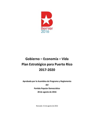 Gobierno – Economía – Vida
Plan Estratégico para Puerto Rico
2017-2020
Aprobado por la Asamblea de Programa y Reglamento
del
Partido Popular Democrático
28 de agosto de 2016
Revisado: 31 de agosto de 2016
 