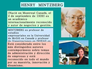 HENRY  MINTZBERG (Nació en Montreal Canadá, el 2 de septiembre de 1939) es un académico internacionalmente reconocido y autor de negocios y gestión. MINTZBERG es profesor de estudios empresariales en la Universidad de McGill en Canadá y profesor de Organizaciones en INSEAD en Francia. Está considerado entre los más distinguidos autores contemporáneos sobre temas de administración y dirección de empresas y está reconocido en todo el mundo por su maestría, innovación y dinamismo. 