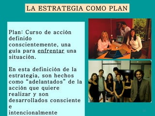 Plan: Curso de acción definido conscientemente, una guía para  enfrentar  una situación. En esta definición de la estrategia, son hechos como “adelantados” de la acción que quiere realizar y son desarrollados consciente e intencionalmente dirigidos a un  propósito . LA ESTRATEGIA COMO PLAN 