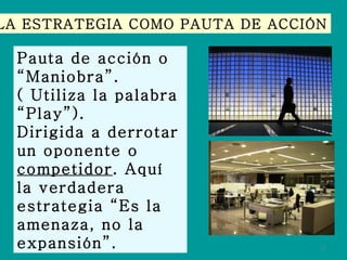 LA ESTRATEGIA COMO PAUTA DE ACCIÓN Pauta de acción o “Maniobra”. ( Utiliza la palabra “ Play”). Dirigida a derrotar un oponente o  competidor . Aquí la verdadera estrategia “Es la amenaza, no la expansión”. 