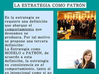 LA ESTRATEGIA COMO PATRÓN En la estrategia se requiere una definición que abarque el  comportamiento  que deseamos se produzca. Por tal motivo se propone una tercera definición: La Estrategia como MODELO o PATRÓN, de acuerdo a esta definición, la estrategia es  consistencia en el  comportamiento, tanto si es intencional como si no lo es. 