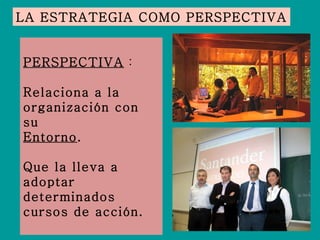 LA ESTRATEGIA COMO PERSPECTIVA PERSPECTIVA  : Relaciona a la organización con su Entorno .  Que la lleva a adoptar determinados cursos de acción. 