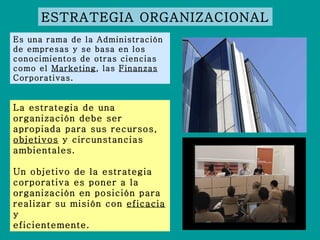 ESTRATEGIA ORGANIZACIONAL Es una rama de la Administración de empresas y se basa en los conocimientos de otras ciencias como el  Marketing , las  Finanzas  Corporativas. La estrategia de una organización debe ser apropiada para sus recursos,  objetivos  y circunstancias ambientales.  Un objetivo de la estrategia corporativa es poner a la organización en posición para realizar su misión con  eficacia  y eficientemente. 