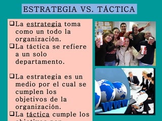 La  estrategia  toma como un todo la organización. La táctica se refiere a un solo departamento. La estrategia es un medio por el cual se cumplen los objetivos de la organización. La  táctica  cumple los objetivos por departamento. ESTRATEGIA VS. TÁCTICA 