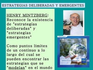 ESTRATEGIAS DELIBERADAS Y EMERGENTES HENRY MINTZBERG : Reconoce la existencia de "estrategias deliberadas" y "estrategias emergentes"  Como puntos límites de un continuo a lo largo del cual se pueden encontrar las estrategias que se " modelan " en el mundo real. 