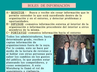 ROLES  DE INFORMACIÓN A-  MONITOR  :  Busca y recibe sin cesar información que le permite entender lo que está sucediendo dentro de la organización y en el entorno, y detectar problemas y oportunidades. B-  DIFUSOR : comunica información externa al interior de la organización e información procedente del interior a otros miembros de la misma. C-  PORTAVOZ : comunica información hacia el entorno externo de la organización, actuando como experto. Todos los administradores, hasta determinado grado, reciben y captan información de organizaciones fuera de la suya. Por lo común, esto se hace por medio de la lectura de revistas y al hablar con otras personas para saber los cambios en los gustos del público, lo que pueden estar planeando los competidores, y cosas semejantes. A esto Mintzberg lo llamó el rol de seguimiento o vigilancia. 