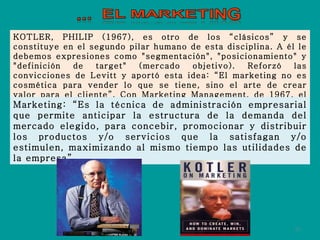 KOTLER, PHILIP (1967), es otro de los “clásicos” y se constituye en el segundo pilar humano de esta disciplina. A él le debemos expresiones como "segmentación", "posicionamiento" y "definición de target" (mercado objetivo). Reforzó las convicciones de Levitt y aportó esta idea: “El marketing no es cosmética para vender lo que se tiene, sino el arte de crear valor para el cliente”. Con Marketing Management, de 1967, el autor hizo el esfuerzo inicial para más de 25 libros suyos. Marketing: “Es la técnica de administración empresarial que permite anticipar la estructura de la demanda del mercado elegido, para concebir, promocionar y distribuir los productos y/o servicios que la satisfagan y/o estimulen, maximizando al mismo tiempo las utilidades de la empresa”. 