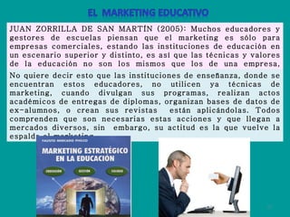 JUAN ZORRILLA DE SAN MARTÍN (2005): Muchos educadores y gestores de escuelas piensan que el marketing es sólo para empresas comerciales, estando las instituciones de educación en un escenario superior y distinto, es así que las técnicas y valores de la educación no son los mismos que los de una empresa, colocando también problemas de ética entre estos dos mundos. No quiere decir esto que las instituciones de enseñanza, donde se encuentran estos educadores, no utilicen ya técnicas de marketing, cuando divulgan sus programas, realizan actos académicos de entregas de diplomas, organizan bases de datos de ex-alumnos, o crean sus revistas  están aplicándolas. Todos comprenden que son necesarias estas acciones y que llegan a mercados diversos, sin  embargo, su actitud es la que vuelve la espalda al marketing. 