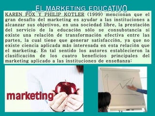 KAREN FOX Y PHILIP KOTLER  (1999) mencionan que el gran desafío del marketing es ayudar a las instituciones a alcanzar sus objetivos, en una sociedad libre, la prestación del servicio de la educación sólo se consubstancia si existe una relación de transformación efectiva entre las partes, la cual tiene que generar satisfacción, ya que no existe ciencia aplicada más interesada en esta relación que el marketing. En tal sentido los autores establecieron la clasificación de los cuatro beneficios principales del marketing aplicado a las instituciones de enseñanza: 