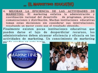 4.  MEJORAR LA EFICIENCIA DE LAS ACTIVIDADES DE MARKETING . El marketing enfatiza la administración y coordinación racional del desarrollo  de programas, precios, comunicaciones y distribución. Muchas instituciones  educativas toman estas decisiones sin considerar sus interrelaciones, resultando un mayor costo que el resultado obtenido.  Finalmente existen pocas instituciones educativas que pueden darse el lujo de desperdiciar recursos, los administradores deben alcanzar eficiencia y eficacia en las actividades de marketing. Un conocimiento de marketing puede ayudar en esta tarea. 
